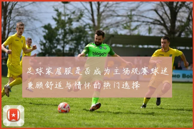 足球家居服是否成为主场观赛球迷兼顾舒适与情怀的热门选择